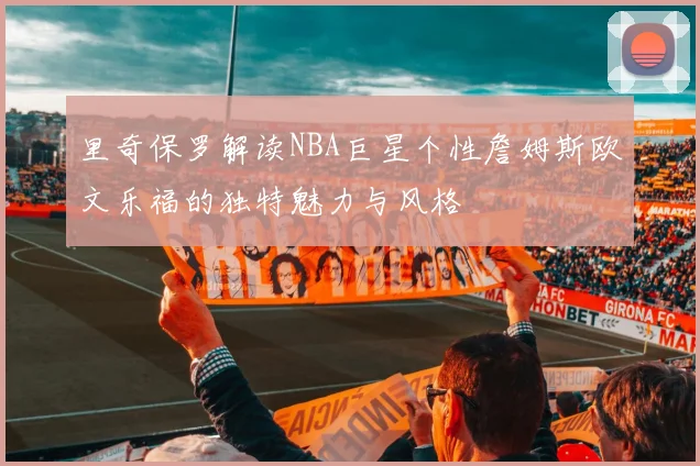 里奇保罗解读NBA巨星个性詹姆斯欧文乐福的独特魅力与风格