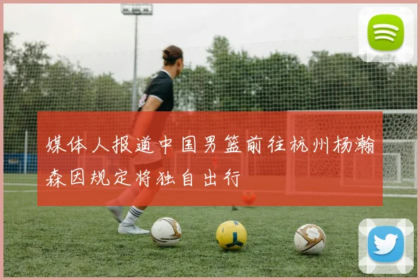 媒体人报道中国男篮前往杭州杨瀚森因规定将独自出行