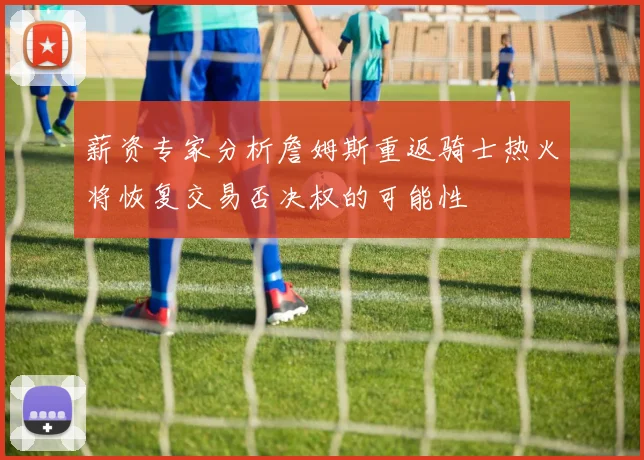 薪资专家分析詹姆斯重返骑士热火将恢复交易否决权的可能性
