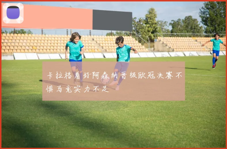 卡拉格看好阿森纳晋级欧冠决赛不惧马竞实力不足