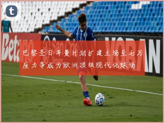 巴黎圣日耳曼计划扩建主场至七万座力争成为欧洲顶级现代化球场