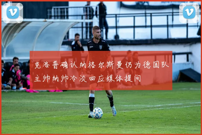 克洛普确认纳格尔斯曼仍为德国队主帅纳帅冷淡回应媒体提问