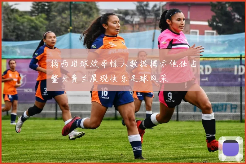 梅西进球效率惊人数据揭示他独占鳌头费兰展现快乐足球风采