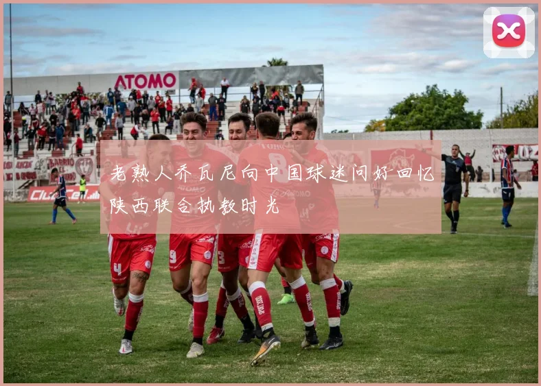 老熟人乔瓦尼向中国球迷问好回忆陕西联合执教时光