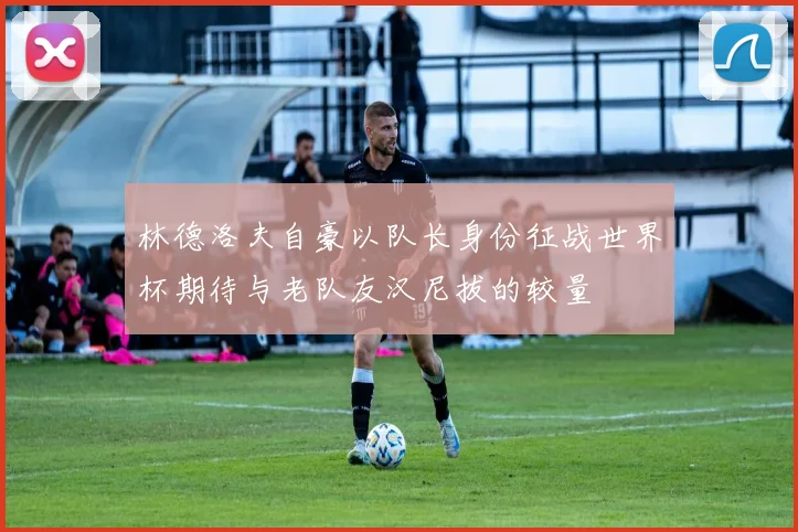 林德洛夫自豪以队长身份征战世界杯期待与老队友汉尼拔的较量