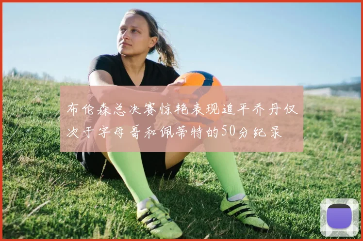 布伦森总决赛惊艳表现追平乔丹仅次于字母哥和佩蒂特的50分纪录
