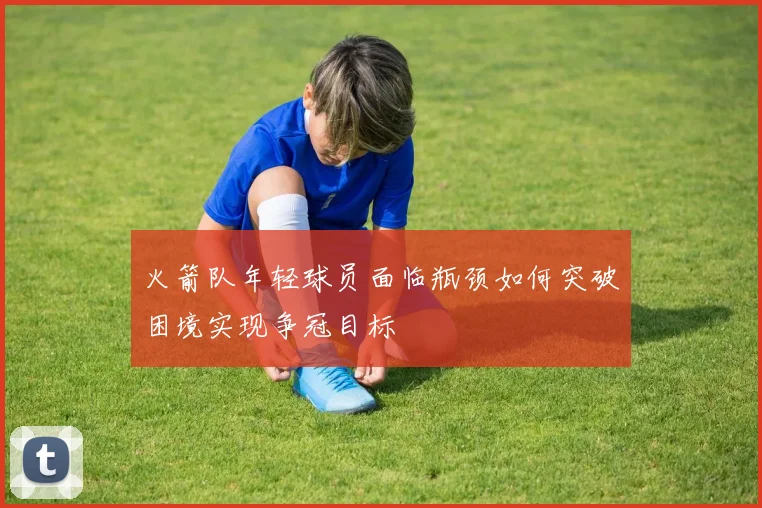 火箭队年轻球员面临瓶颈如何突破困境实现争冠目标